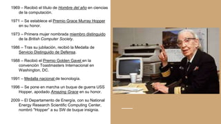 1969 – Recibió el título de Hombre del año en ciencias
de la computación.
1971 – Se establece el Premio Grace Murray Hopper
en su honor.
1973 – Primera mujer nombrada miembro distinguido
de la British Computer Society.
1986 – Tras su jubilación, recibió la Medalla de
Servicio Distinguido de Defensa.
1988 – Recibió el Premio Golden Gavel en la
convención Toastmasters Internacional en
Washington, DC.
1991 – Medalla nacional de tecnología.
1996 – Se pone en marcha un buque de guerra USS
Hopper, apodado Amazing Grace en su honor.
2009 – El Departamento de Energía, con su National
Energy Research Scientific Computing Center,
nombró "Hopper” a su SW de buque insignia.
 