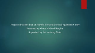 Proposed Business Plan of Hopeful Horizons Medical equipment Centre
Presented by: Grace Muthoni Wanjiru
Supervised by: Mr. Anthony Matu
 