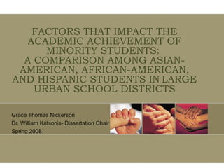 FACTORS THAT IMPACT THE ACADEMIC ACHIEVEMENT OF MINORITY STUDENTS:  A COMPARISON AMONG ASIAN-AMERICAN, AFRICAN-AMERICAN, AND HISPANIC STUDENTS IN   LARGE URBAN SCHOOL DISTRICTS Grace Thomas Nickerson Dr. William Kritsonis- Dissertation Chair Spring 2008 