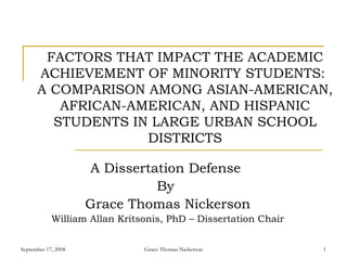 FACTORS THAT IMPACT THE ACADEMIC ACHIEVEMENT OF MINORITY STUDENTS:  A COMPARISON AMONG ASIAN-AMERICAN, AFRICAN-AMERICAN, AND HISPANIC STUDENTS IN LARGE URBAN SCHOOL DISTRICTS A Dissertation Defense  By  Grace Thomas Nickerson William Allan Kritsonis, PhD – Dissertation Chair 