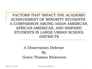 September 17, 2008 Grace Thomas Nickerson 1
FACTORS THAT IMPACT THE ACADEMIC
ACHIEVEMENT OF MINORITY STUDENTS:
A COMPARISON AMONG ASIAN-AMERICAN,
AFRICAN-AMERICAN, AND HISPANIC
STUDENTS IN LARGE URBAN SCHOOL
DISTRICTS
A Dissertation Defense
By
Grace Thomas Nickerson
 