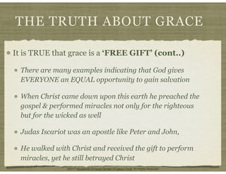 THE TRUTH ABOUT GRACE
It is TRUE that grace is a ‘FREE GIFT’ (cont..)
There are many examples indicating that God gives
EVERYONE an EQUAL opportunity to gain salvation
When Christ came down upon this earth he preached the
gospel & performed miracles not only for the righteous
but for the wicked as well
Judas Iscariot was an apostle like Peter and John,
He walked with Christ and received the gift to perform
miracles, yet he still betrayed Christ
©2011 Household Of Israel Temple Of Jesus Christ. All Rights Reserved
 