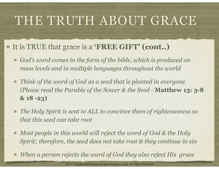 THE TRUTH ABOUT GRACE
It is TRUE that grace is a ‘FREE GIFT’ (cont..)
God’s word comes in the form of the bible, which is produced on
mass levels and in multiple languages throughout the world
Think of the word of God as a seed that is planted in everyone
(Please read the Parable of the Sower & the Seed - Matthew 13: 3-8
& 18 -23)
The Holy Spirit is sent to ALL to convince them of righteousness so
that this seed can take root
Most people in this world will reject the word of God & the Holy
Spirit; therefore, the seed does not take root & they continue in sin
When a person rejects the word of God they also reject His grace
©2011 Household Of Israel Temple Of Jesus Christ. All Rights Reserved
 