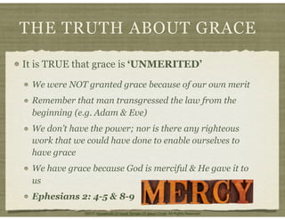 THE TRUTH ABOUT GRACE
It is TRUE that grace is ‘UNMERITED’
We were NOT granted grace because of our own merit
Remember that man transgressed the law from the
beginning (e.g. Adam & Eve)
We don’t have the power; nor is there any righteous
work that we could have done to enable ourselves to
have grace
We have grace because God is merciful & He gave it to
us
Ephesians 2: 4-5 & 8-9
©2011 Household Of Israel Temple Of Jesus Christ. All Rights Reserved
 