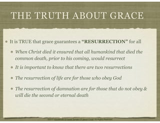 THE TRUTH ABOUT GRACE
It is TRUE that grace guarantees a “RESURRECTION” for all
When Christ died it ensured that all humankind that died the
common death, prior to his coming, would resurrect
It is important to know that there are two resurrections
The resurrection of life are for those who obey God
The resurrection of damnation are for those that do not obey &
will die the second or eternal death
©2011 Household Of Israel Temple Of Jesus Christ. All Rights Reserved
 