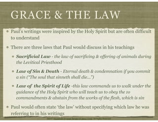 GRACE & THE LAW
Paul’s writings were inspired by the Holy Spirit but are often difficult
to understand
There are three laws that Paul would discuss in his teachings
Sacrificial Law - the law of sacrificing & offering of animals during
the Levitical Priesthood
Law of Sin & Death - Eternal death & condemnation if you commit
a sin (“The soul that sinneth shall die...”)
Law of the Spirit of Life -this law commands us to walk under the
guidance of the Holy Spirit who will teach us to obey the 1o
commandments & abstain from the works of the flesh, which is sin
Paul would often state ‘the law’ without specifying which law he was
referring to in his writings
©2011 Household Of Israel Temple Of Jesus Christ. All Rights Reserved
 