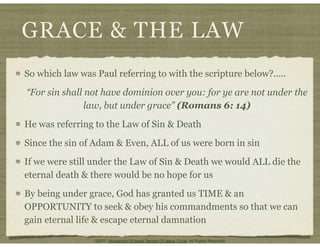 GRACE & THE LAW
So which law was Paul referring to with the scripture below?.....
“For sin shall not have dominion over you: for ye are not under the
law, but under grace” (Romans 6: 14)
He was referring to the Law of Sin & Death
Since the sin of Adam & Even, ALL of us were born in sin
If we were still under the Law of Sin & Death we would ALL die the
eternal death & there would be no hope for us
By being under grace, God has granted us TIME & an
OPPORTUNITY to seek & obey his commandments so that we can
gain eternal life & escape eternal damnation
©2011 Household Of Israel Temple Of Jesus Christ. All Rights Reserved
 