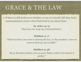 GRACE & THE LAW
If there is still doubt as to whether or not you should still obey God’s
commandments review what Christ had to say about them
St. John 14: 15
“If ye love me, keep my commandments.”
Matthew 5: 17
“Think not that I am come to destroy the law, or the prophets: I am not
come to destroy, but to fulfill.”
Matthew 5: 48
“Be ye therefore perfect, even as your Father which is in heaven is
perfect.”
©2011 Household Of Israel Temple Of Jesus Christ. All Rights Reserved
 
