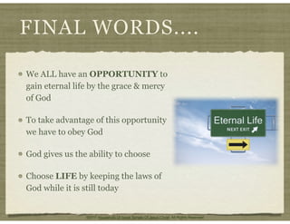 FINAL WORDS....
We ALL have an OPPORTUNITY to
gain eternal life by the grace & mercy
of God
To take advantage of this opportunity
we have to obey God
God gives us the ability to choose
Choose LIFE by keeping the laws of
God while it is still today
©2011 Household Of Israel Temple Of Jesus Christ. All Rights Reserved
 