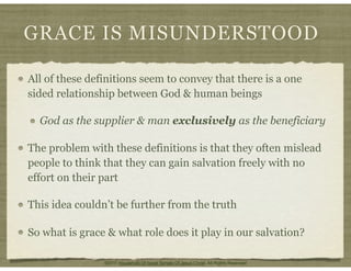 GRACE IS MISUNDERSTOOD
All of these definitions seem to convey that there is a one
sided relationship between God & human beings
God as the supplier & man exclusively as the beneficiary
The problem with these definitions is that they often mislead
people to think that they can gain salvation freely with no
effort on their part
This idea couldn’t be further from the truth
So what is grace & what role does it play in our salvation?
©2011 Household Of Israel Temple Of Jesus Christ. All Rights Reserved
 