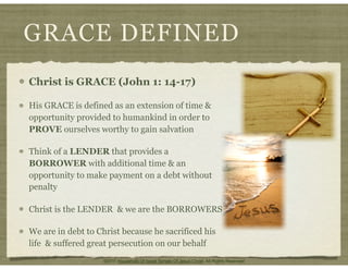 GRACE DEFINED
Christ is GRACE (John 1: 14-17)
His GRACE is defined as an extension of time &
opportunity provided to humankind in order to
PROVE ourselves worthy to gain salvation
Think of a LENDER that provides a
BORROWER with additional time & an
opportunity to make payment on a debt without
penalty
Christ is the LENDER & we are the BORROWERS
We are in debt to Christ because he sacrificed his
life & suffered great persecution on our behalf
©2011 Household Of Israel Temple Of Jesus Christ. All Rights Reserved
 