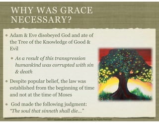 WHY WAS GRACE
NECESSARY?
Adam & Eve disobeyed God and ate of
the Tree of the Knowledge of Good &
Evil
As a result of this transgression
humankind was corrupted with sin
& death
Despite popular belief, the law was
established from the beginning of time
and not at the time of Moses
God made the following judgment:
“The soul that sinneth shall die...”
©2011 Household Of Israel Temple Of Jesus Christ. All Rights Reserved
 