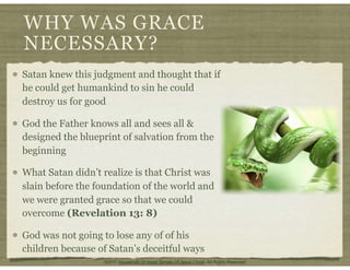 WHY WAS GRACE
NECESSARY?
Satan knew this judgment and thought that if
he could get humankind to sin he could
destroy us for good
God the Father knows all and sees all &
designed the blueprint of salvation from the
beginning
What Satan didn’t realize is that Christ was
slain before the foundation of the world and
we were granted grace so that we could
overcome (Revelation 13: 8)
God was not going to lose any of of his
children because of Satan’s deceitful ways
©2011 Household Of Israel Temple Of Jesus Christ. All Rights Reserved
 