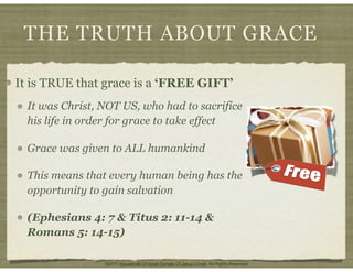 THE TRUTH ABOUT GRACE
It is TRUE that grace is a ‘FREE GIFT’
It was Christ, NOT US, who had to sacrifice
his life in order for grace to take effect
Grace was given to ALL humankind
This means that every human being has the
opportunity to gain salvation
(Ephesians 4: 7 & Titus 2: 11-14 &
Romans 5: 14-15)
©2011 Household Of Israel Temple Of Jesus Christ. All Rights Reserved
 