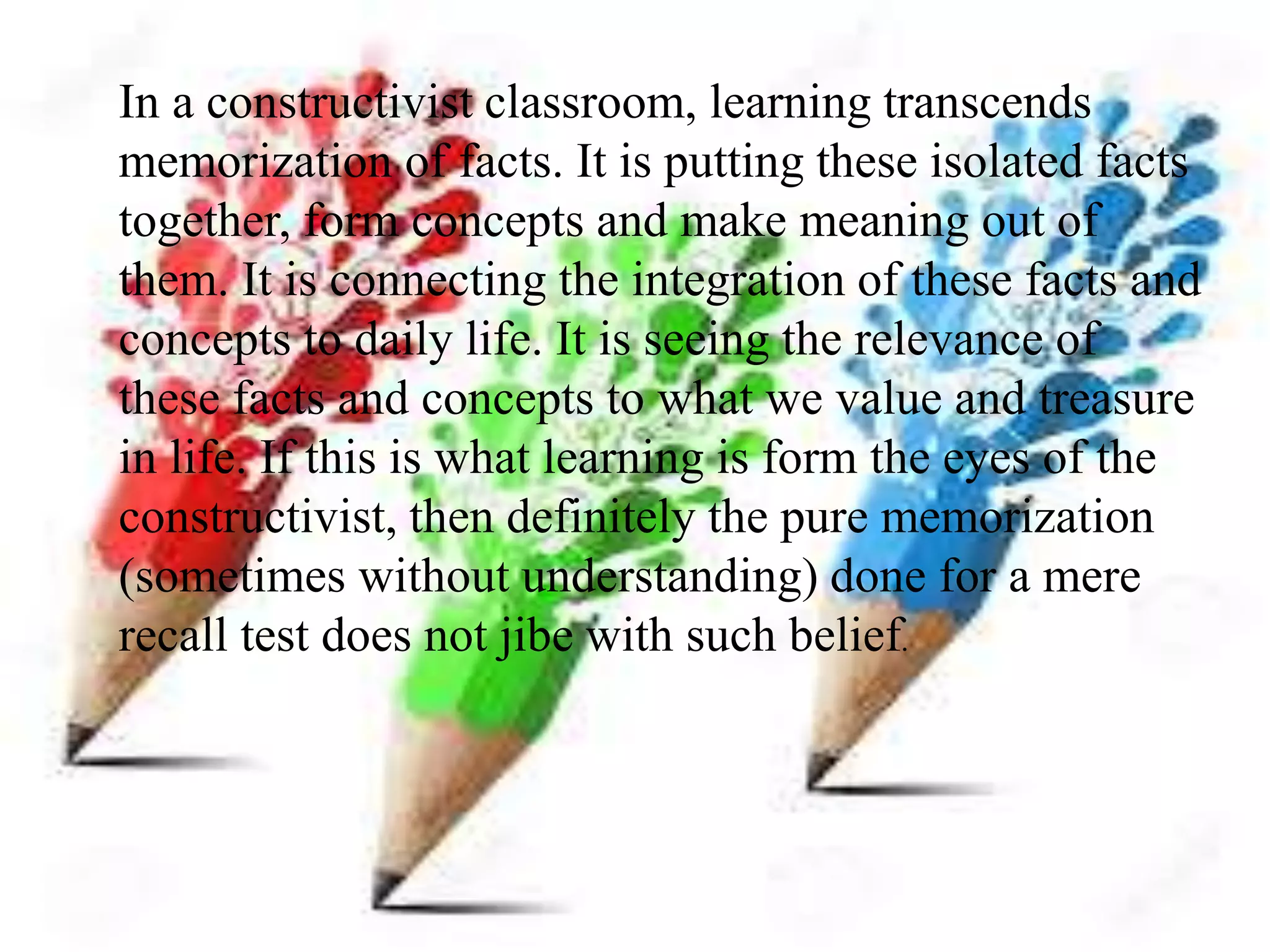 In a constructivist classroom, learning transcends
memorization of facts. It is putting these isolated facts
together, form concepts and make meaning out of
them. It is connecting the integration of these facts and
concepts to daily life. It is seeing the relevance of
these facts and concepts to what we value and treasure
in life. If this is what learning is form the eyes of the
constructivist, then definitely the pure memorization
(sometimes without understanding) done for a mere
recall test does not jibe with such belief.
 