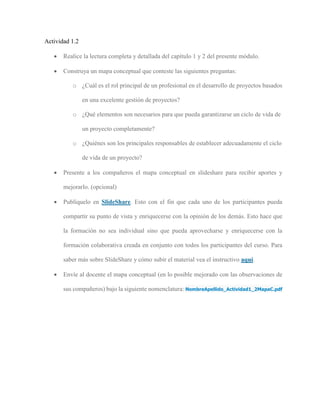 Actividad 1.2
 Realice la lectura completa y detallada del capítulo 1 y 2 del presente módulo.
 Construya un mapa conceptual que conteste las siguientes preguntas:
o ¿Cuál es el rol principal de un profesional en el desarrollo de proyectos basados
en una excelente gestión de proyectos?
o ¿Qué elementos son necesarios para que pueda garantizarse un ciclo de vida de
un proyecto completamente?
o ¿Quiénes son los principales responsables de establecer adecuadamente el ciclo
de vida de un proyecto?
 Presente a los compañeros el mapa conceptual en slideshare para recibir aportes y
mejorarlo. (opcional)
 Publíquelo en SlideShare. Esto con el fin que cada uno de los participantes pueda
compartir su punto de vista y enriquecerse con la opinión de los demás. Esto hace que
la formación no sea individual sino que pueda aprovecharse y enriquecerse con la
formación colaborativa creada en conjunto con todos los participantes del curso. Para
saber más sobre SlideShare y cómo subir el material vea el instructivo aquí.
 Envíe al docente el mapa conceptual (en lo posible mejorado con las observaciones de
sus compañeros) bajo la siguiente nomenclatura: NombreApellido_Actividad1_2MapaC.pdf
 