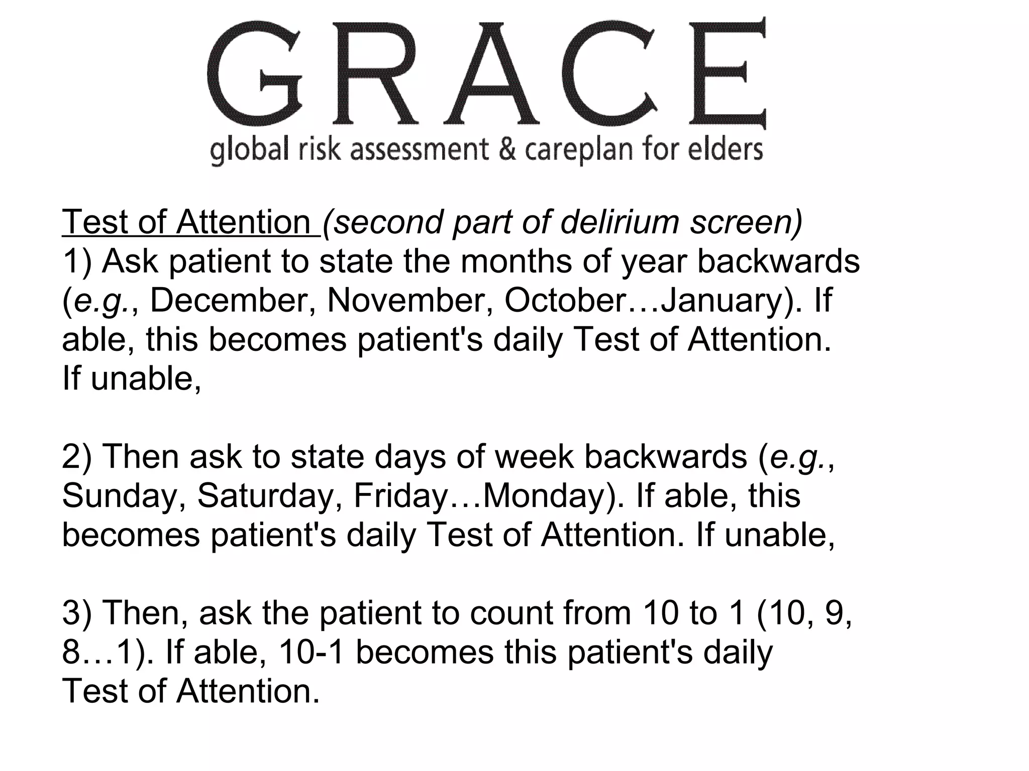 Test of Attention  (second part of delirium screen) 1) Ask patient to state the months of year backwards ( e.g. , December, November, October…January). If able, this becomes patient's daily Test of Attention. If unable, 2) Then ask to state days of week backwards ( e.g. , Sunday, Saturday, Friday…Monday). If able, this becomes patient's daily Test of Attention. If unable, 3) Then, ask the patient to count from 10 to 1 (10, 9, 8…1). If able, 10-1 becomes this patient's daily Test of Attention. 