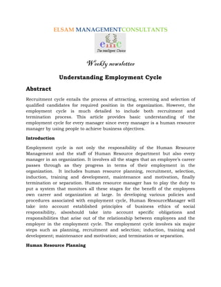 ELSAM MANAGEMENTCONSULTANTS




                            Weekly newsletter
               Understanding Employment Cycle
Abstract
Recruitment cycle entails the process of attracting, screening and selection of
qualified candidates for required position in the organization. However, the
employment cycle is much detailed to include both recruitment and
termination process. This article provides basic understanding of the
employment cycle for every manager since every manager is a human resource
manager by using people to achieve business objectives.

Introduction

Employment cycle is not only the responsibility of the Human Resource
Management and the staff of Human Resource department but also every
manager in an organization. It involves all the stages that an employee’s career
passes through as they progress in terms of their employment in the
organization. It includes human resource planning, recruitment, selection,
induction, training and development, maintenance and motivation, finally
termination or separation. Human resource manager has to play the duty to
put a system that monitors all these stages for the benefit of the employees
own career and organization at large. In developing various policies and
procedures associated with employment cycle, Human ResourceManager will
take into account established principles of business ethics of social
responsibility, alsoshould take into account specific obligations and
responsibilities that arise out of the relationship between employees and the
employer in the employment cycle. The employment cycle involves six major
steps such as planning, recruitment and selection; induction, training and
development; maintenance and motivation; and termination or separation.

Human Resource Planning
 