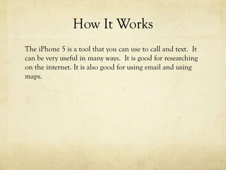 How It Works
The iPhone 5 is a tool that you can use to call and text. It
can be very useful in many ways. It is good for researching
on the internet. It is also good for using email and using
maps.