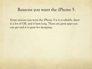 Reasons you want the iPhone 5
Some reasons you want the iPhone 5 is it is reliable, there
is a lot of GB, and it lasts long. There are great apps you
can get and it is great for shopping.