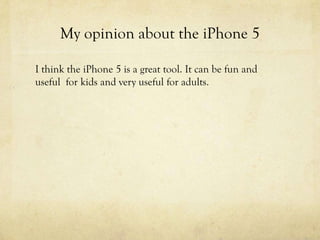 My opinion about the iPhone 5
I think the iPhone 5 is a great tool. It can be fun and
useful for kids and very useful for adults.