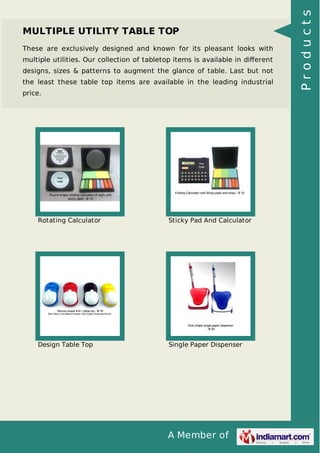 A Member of
MULTIPLE UTILITY TABLE TOP
These are exclusively designed and known for its pleasant looks with
multiple utilities. Our collection of tabletop items is available in diﬀerent
designs, sizes & patterns to augment the glance of table. Last but not
the least these table top items are available in the leading industrial
price.
Rotating Calculator Sticky Pad And Calculator
Design Table Top Single Paper Dispenser
Products
 