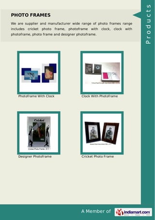 A Member of
PHOTO FRAMES
We are supplier and manufacturer wide range of photo frames range
includes cricket photo frame, photoframe with clock, clock with
photoframe, photo frame and designer photoframe.
Photoframe With Clock Clock With Photoframe
Designer Photoframe Cricket Photo Frame
Products
 