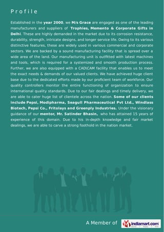 A Member of
P r o f i l e
Established in the year 2000, we M/s Grace are engaged as one of the leading
manufacturers and suppliers of Trophies, Memento & Corporate Gifts in
Delhi. These are highly demanded in the market due to its corrosion resistance,
durability, strength, intricate designs, and longer service life. Owing to its various
distinctive features, these are widely used in various commercial and corporate
sectors. We are backed by a sound manufacturing facility that is spread over a
wide area of the land. Our manufacturing unit is outﬁtted with latest machines
and tools, which is required for a systemized and smooth production process.
Further, we are also equipped with a CADCAM facility that enables us to meet
the exact needs & demands of our valued clients. We have achieved huge client
base due to the dedicated eﬀorts made by our proﬁcient team of workforce. Our
quality controllers monitor the entire functioning of organization to ensure
international quality standards. Due to our fair dealings and timely delivery, we
are able to cater huge list of clientele across the nation. Some of our clients
include Pepsi, Modipharma, Seagull Pharmaceutical Pvt Ltd., Windlass
Biotech, Pepsi Co., Fritolays and Greenply Industries. Under the visionary
guidance of our mentor, Mr. Satinder Bhasin, who has attained 15 years of
experience of this domain. Due to his in-depth knowledge and fair market
dealings, we are able to carve a strong foothold in the nation market.
 