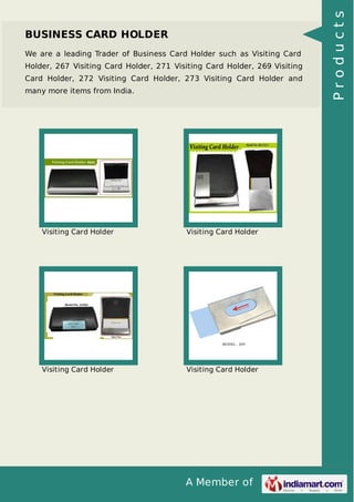 A Member of
BUSINESS CARD HOLDER
We are a leading Trader of Business Card Holder such as Visiting Card
Holder, 267 Visiting Card Holder, 271 Visiting Card Holder, 269 Visiting
Card Holder, 272 Visiting Card Holder, 273 Visiting Card Holder and
many more items from India.
Visiting Card Holder Visiting Card Holder
Visiting Card Holder Visiting Card Holder
Products
 