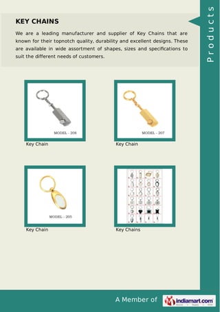 A Member of
KEY CHAINS
We are a leading manufacturer and supplier of Key Chains that are
known for their topnotch quality, durability and excellent designs. These
are available in wide assortment of shapes, sizes and speciﬁcations to
suit the different needs of customers.
Key Chain Key Chain
Key Chain Key Chains
Products
 