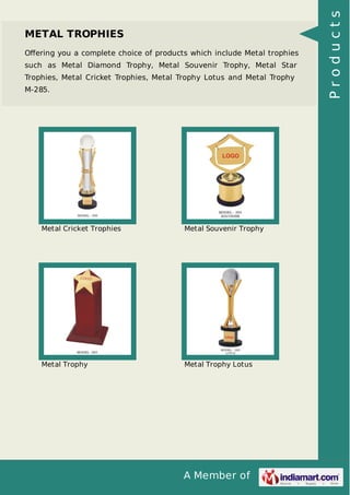 A Member of
METAL TROPHIES
Oﬀering you a complete choice of products which include Metal trophies
such as Metal Diamond Trophy, Metal Souvenir Trophy, Metal Star
Trophies, Metal Cricket Trophies, Metal Trophy Lotus and Metal Trophy
M-285.
Metal Cricket Trophies Metal Souvenir Trophy
Metal Trophy Metal Trophy Lotus
Products
 