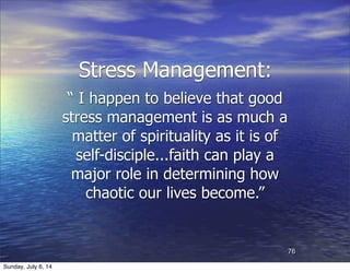 Stress Management:
“ I happen to believe that good
stress management is as much a
matter of spirituality as it is of
self-disciple...faith can play a
major role in determining how
chaotic our lives become.”
76
Sunday, July 6, 14
 