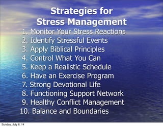 Strategies for
Stress Management
1. Monitor Your Stress Reactions
2. Identify Stressful Events
3. Apply Biblical Principles
4. Control What You Can
5. Keep a Realistic Schedule
6. Have an Exercise Program
7. Strong Devotional Life
8. Functioning Support Network
9. Healthy Conflict Management
10. Balance and Boundaries
Sunday, July 6, 14
 