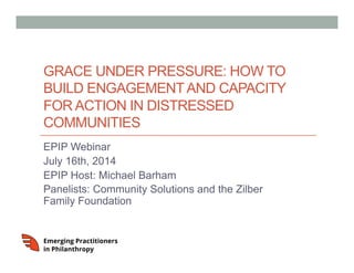 GRACE UNDER PRESSURE: HOW TO
BUILD ENGAGEMENTAND CAPACITY
FOR ACTION IN DISTRESSED
COMMUNITIES
EPIP Webinar
July 16th, 2014
EPIP Host: Michael Barham
Panelists: Community Solutions and the Zilber
Family Foundation
 