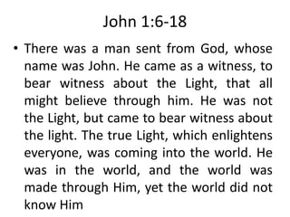 John 1:6-18
• There was a man sent from God, whose
name was John. He came as a witness, to
bear witness about the Light, that all
might believe through him. He was not
the Light, but came to bear witness about
the light. The true Light, which enlightens
everyone, was coming into the world. He
was in the world, and the world was
made through Him, yet the world did not
know Him
 
