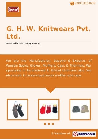 09953353607
A Member of
G. H. W. Knitwears Pvt.
Ltd.
www.indiamart.com/graceway
We are the Manufacturer, Supplier & Exporter of
Woolen Socks, Gloves, Muﬄers, Caps & Thermals. We
specialize in Institutional & School Uniforms also. We
also deals in customized socks muffler and caps.
 