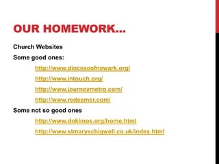 OUR HOMEWORK...
Church Websites
Some good ones:
      http://www.dioceseofnewark.org/
      http://www.intouch.org/
      http://www.journeymetro.com/
      http://www.redeemer.com/
Some not so good ones
      http://www.dokimos.org/home.html
      http://www.stmaryschigwell.co.uk/index.html
 