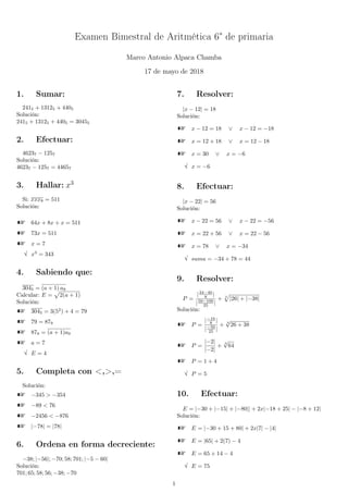 Examen Bimestral de Aritmética 6° de primaria
Marco Antonio Alpaca Chamba
17 de mayo de 2018
1. Sumar:
2415 + 13125 + 4405
Solución:
2415 + 13125 + 4405 = 30455
2. Efectuar:
46237 − 1257
Solución:
46237 − 1257 = 44657
3. Hallar: x3
Si: xxx8 = 511
Solución:
64x + 8x + x = 511
73x = 511
x = 7
√ x3
= 343
4. Sabiendo que:
3045 = (a + 1) a9
Calcular: E = 2(a + 1)
Solución:
3045 = 3(52
) + 4 = 79
79 = 879
879 = (a + 1)a9
a = 7
√ E = 4
5. Completa con <,>,=
Solución:
−345 > −354
−89 < 76
−2456 < −876
|−78| = |78|
6. Ordena en forma decreciente:
−38; |−56|; −70; 58; 701; |−5 − 60|
Solución:
701; 65; 58; 56; −38; −70
7. Resolver:
|x − 12| = 18
Solución:
x − 12 = 18 ∨ x − 12 = −18
x = 12 + 18 ∨ x = 12 − 18
x = 30 ∨ x = −6
√ x = −6
8. Efectuar:
|x − 22| = 56
Solución:
x − 22 = 56 ∨ x − 22 = −56
x = 22 + 56 ∨ x = 22 − 56
x = 78 ∨ x = −34
√ suma = −34 + 78 = 44
9. Resolver:
P =
|24−40
8 |
|50−100
25 |
+ 3
|26| + |−38|
Solución:
P =
|−16
8 |
|−50
25 |
+ 3
√
26 + 38
P =
|−2|
|−2|
+
3
√
64
P = 1 + 4
√ P = 5
10. Efectuar:
E = |−30 + |−15| + |−80|| + 2x|−18 + 25| − |−8 + 12|
Solución:
E = |−30 + 15 + 80| + 2x|7| − |4|
E = |65| + 2(7) − 4
E = 65 + 14 − 4
√ E = 75
1
 