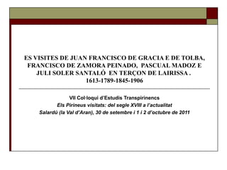 ES VISITES DE JUAN FRANCISCO DE GRACIA E DE TOLBA,
 FRANCISCO DE ZAMORA PEINADO, PASCUAL MADOZ E
    JULI SOLER SANTALÓ EN TERÇON DE LAIRISSA .
                  1613-1789-1845-1906

                 VII Col·loqui d’Estudis Transpirinencs
           Els Pirineus visitats: del segle XVIII a l’actualitat
    Salardú (la Val d’Aran), 30 de setembre i 1 i 2 d’octubre de 2011
 