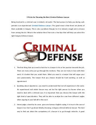 5 Tricks for Choosing the Best Criminal Defence Lawyer
Being involved in a criminal case is indeed a stressful. The best person to help you during such
periods is an experienced Criminal Defence Lawyer. The good news is that there are plenty of
them available in Calgary. This is also a problem though, for it is indeed a tough ask to choose
from among the lot. What is the solution then? Here are a few tips that will help you select the
right Calgary defence lawyer.
1. The first thing that you need to look for in a lawyer is his or her passion towards the job.
There are many who just go through the motions. They are not truly in love with their
work. It is better that you avoid them. What you want is a lawyer that will argue your
case passionately. The lawyer that you choose should be hard working, as well as
experienced.
2. Speaking about experience, you need to understand that not all experience is the same.
An experienced real estate lawyer may not be the right person to choose when you
need to deal with a criminal case. It is important that you choose the lawyer with the
right kind of specialization. They will be able to analyze the case from different angles
when arguing in your behalf in the court.
3. Never judge a book by its cover, goes one famous English saying. It is true in the case of
lawyers too. Don’t go about blindly choosing a Calgary criminal defence lawyer. The best
way to find out about the competency of a lawyer is to go through referrals. A good
 