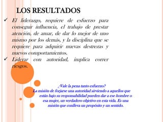 LOS RESULTADOS
 El liderazgo, requiere de esfuerzo para
  conseguir influencia, el trabajo de prestar
  atención, de amar, de dar lo mejor de uno
  mismo por los demás, y la disciplina que se
  requiere para adquirir nuevas destrezas y
  nuevos comportamientos.
 Liderar con autoridad, implica correr
  riesgos.


                           ¿Vale la pena tanto esfuerzo?
            La misión de forjarse una autoridad sirviendo a aquellos que
               están bajo su responsabilidad pueden dar a ese hombre o
                 esa mujer, un verdadero objetivo en esta vida. Es una
                    misión que conlleva un propósito y un sentido.
 