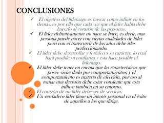 CONCLUSIONES
   El objetivo del liderazgo es buscar como influir en los
      demás, es por ello que cada vez que el líder habla debe
                 hacerlo al corazón de las personas.
      El líder definitivamente no nace se hace, es decir, una
        persona puede nacer con ciertas cualidades de líder
            pero con el transcurrir de los años debe irlas
                            perfeccionando.
     El líder debe desarrollar y fortaleces su carácter, lo cual
           hará posible su confianza y esta hace posible el
                               liderazgo.
     El líder debe tener en cuenta que las características que
            posee viene dado por comportamientos; y el
         comportamiento es materia de elección, por eso al
          tomar una decisión debe estar consiente que esta
                    influye también en su entorno.
     El corazón de un líder debe ser de servicio.
     Un verdadero líder tiene un interés personal en el éxito
                      de aquellos a los que dirige.
 