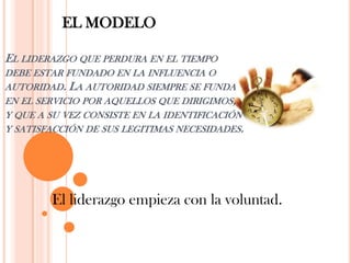 EL MODELO

EL LIDERAZGO QUE PERDURA EN EL TIEMPO
DEBE ESTAR FUNDADO EN LA INFLUENCIA O
AUTORIDAD. LA AUTORIDAD SIEMPRE SE FUNDA
EN EL SERVICIO POR AQUELLOS QUE DIRIGIMOS,
Y QUE A SU VEZ CONSISTE EN LA IDENTIFICACIÓN
Y SATISFACCIÓN DE SUS LEGITIMAS NECESIDADES.




        El liderazgo empieza con la voluntad.
 