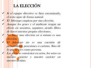 LA ELECCIÓN
 Si el equipo directivo va bien encaminado,
    el resto sigue de forma natural.
   El liderazgo empieza por una elección.
   Aunque los genes y el ambiente tengan un
    efecto en nosotros, seguimos siendo libres
    de hacer nuestras propias elecciones.
   No hacer una elección en si mismo es una
    elección.
   El liderazgo no es una cuestión de
    personalidad, posesiones o carisma. Sino de
    lo que tu eres como persona.
   Las ideas se convierten en actos, los actos en
    nuestro carácter y nuestro carácter en
    nuestro destino.
 