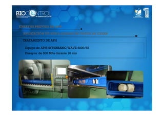 ENSAYOS PREVIOS DE APH

  APLICACIÓN DE APH A QUESOS DE TORTA DE CASAR

 TRATAMIENTO DE APH

   Equipo de APH HYPERBARIC WAVE 6000/55
   Ensayos de 500 MPa durante 10 min
 