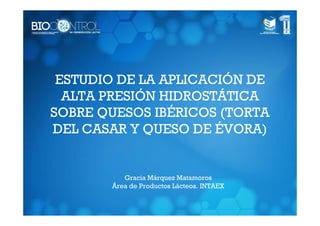ESTUDIO DE LA APLICACIÓN DE
  ALTA PRESIÓN HIDROSTÁTICA
SOBRE QUESOS IBÉRICOS (TORTA
DEL CASAR Y QUESO DE ÉVORA)


          Gracia Márquez Matamoros
       Área de Productos Lácteos. INTAEX
 