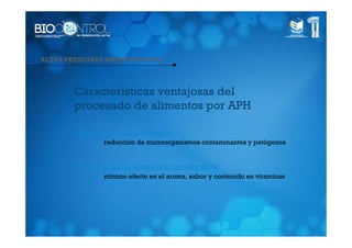 ALTAS PRESIONES HIDROSTÁTICAS



       Características ventajosas del
       procesado de alimentos por APH

       •Seguridad alimentaria
               reducción de microorganismos contaminantes y patógenos


       •Evitar el daño térmico al producto
               mínimo efecto en el aroma, sabor y contenido en vitaminas
 