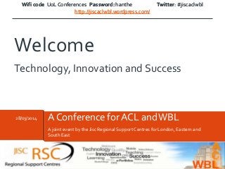 Wifi code UoL Conferences Password: hanthe Twitter: #jiscaclwbl
http://jiscaclwbl.wordpress.com/
A joint event by the Jisc Regional Support Centres for London, Eastern and
South East
28/03/2014 A Conference for ACL andWBL
Welcome
Technology, Innovation and Success
Wifi code UoL Conferences Password: hanthe Twitter: #jiscaclwbl
http://jiscaclwbl.wordpress.com/
 