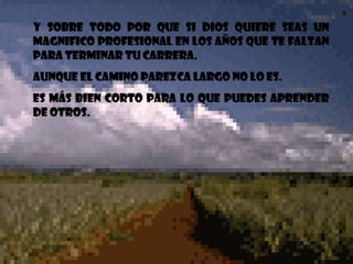 Y sobre todo por que si Dios quiere seas un magnifico profesional en los años que te faltan para terminar tu carrera. Aunque el camino parezca largo no lo es. Es más bien corto para lo que puedes aprender de otros.