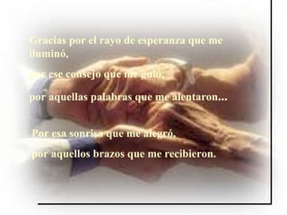 Gracias por el rayo de esperanza que me iluminó, por ese consejo que me guió, por aquellas palabras que me alentaron ... Por esa sonrisa que me alegró, por aquellos brazos que me recibieron.